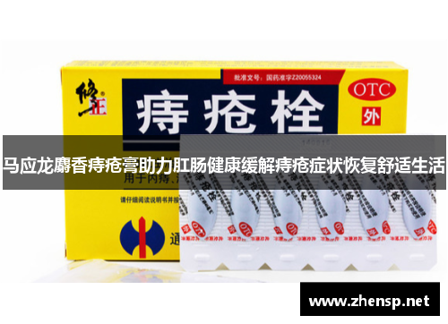 马应龙麝香痔疮膏助力肛肠健康缓解痔疮症状恢复舒适生活