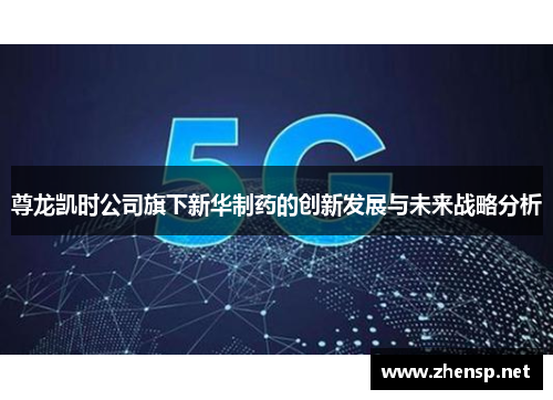 尊龙凯时公司旗下新华制药的创新发展与未来战略分析